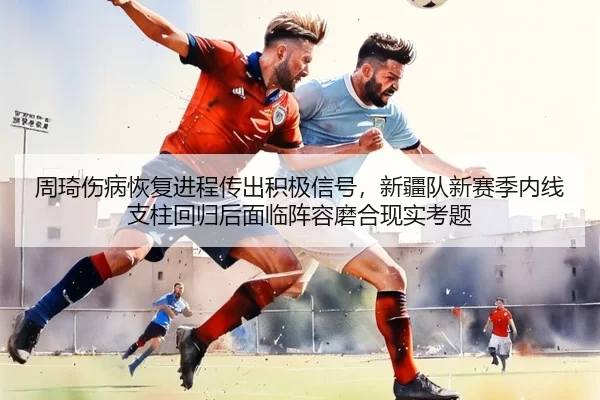 周琦伤病恢复进程传出积极信号，新疆队新赛季内线支柱回归后面临阵容磨合现实考题