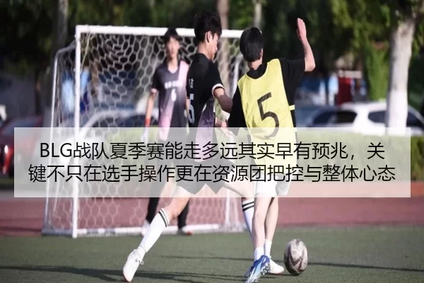 BLG战队夏季赛能走多远其实早有预兆，关键不只在选手操作更在资源团把控与整体心态